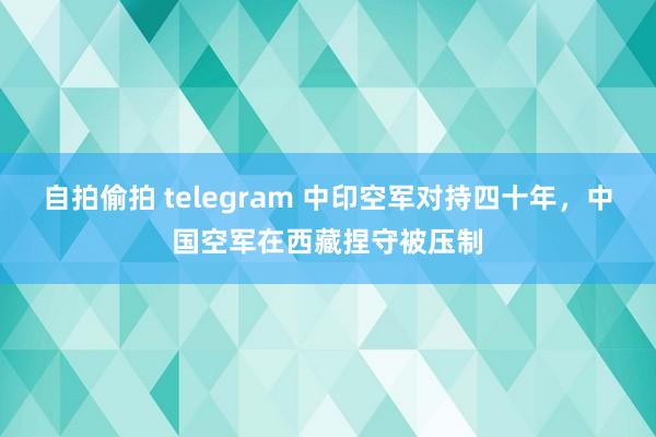 自拍偷拍 telegram 中印空军对持四十年，中国空军在西藏捏守被压制