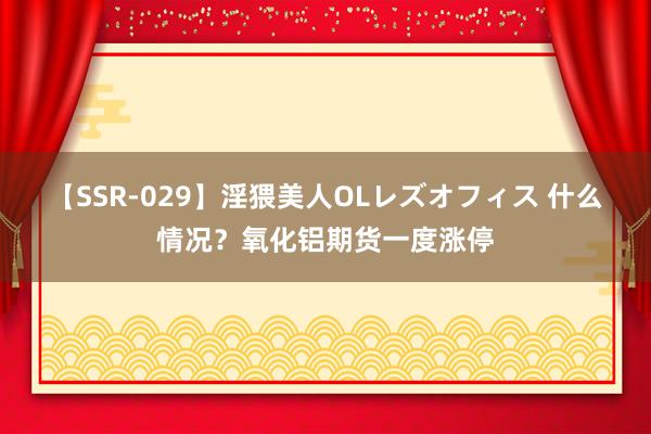 【SSR-029】淫猥美人OLレズオフィス 什么情况？氧化铝期货一度涨停