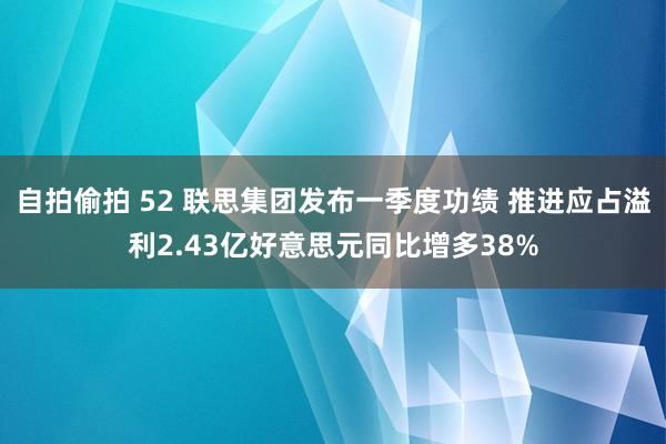 自拍偷拍 52 联思集团发布一季度功绩 推进应占溢利2.43亿好意思元同比增多38%