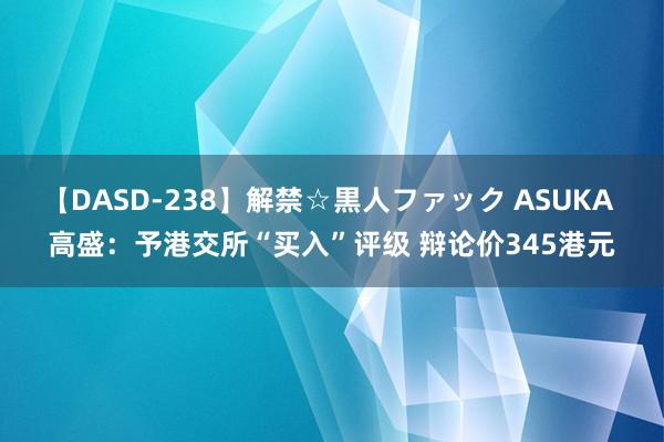 【DASD-238】解禁☆黒人ファック ASUKA 高盛：予港交所“买入”评级 辩论价345港元