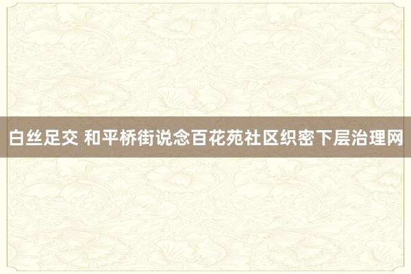 白丝足交 和平桥街说念百花苑社区织密下层治理网