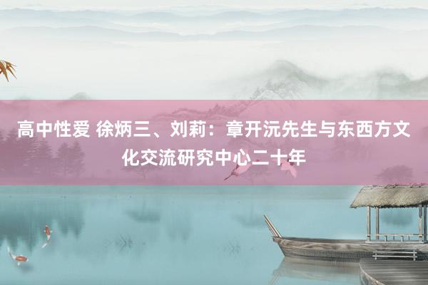 高中性爱 徐炳三、刘莉：章开沅先生与东西方文化交流研究中心二十年