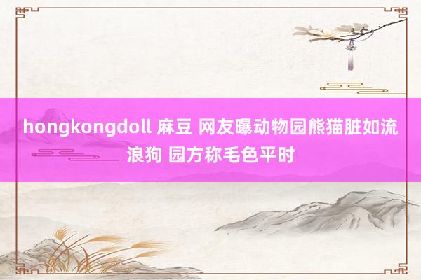 hongkongdoll 麻豆 网友曝动物园熊猫脏如流浪狗 园方称毛色平时