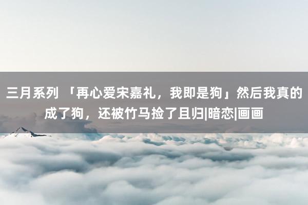 三月系列 「再心爱宋嘉礼，我即是狗」然后我真的成了狗，还被竹马捡了且归|暗恋|画画