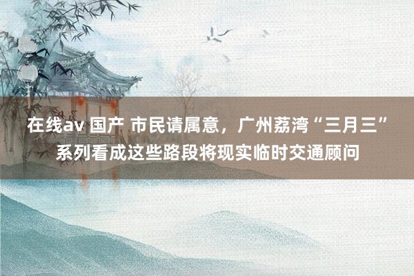 在线av 国产 市民请属意，广州荔湾“三月三”系列看成这些路段将现实临时交通顾问