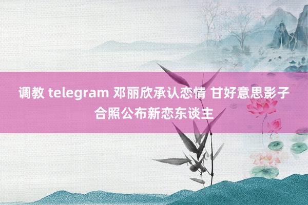 调教 telegram 邓丽欣承认恋情 甘好意思影子合照公布新恋东谈主