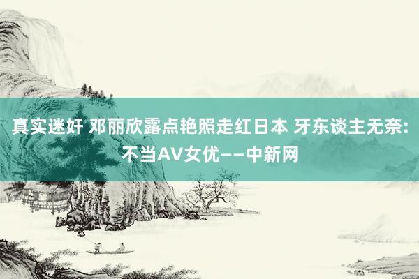 真实迷奸 邓丽欣露点艳照走红日本 牙东谈主无奈:不当AV女优——中新网